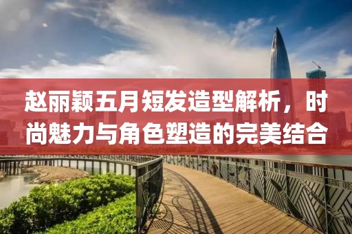 赵丽颖五月短发造型解析，时尚魅力与角色塑造的完美结合