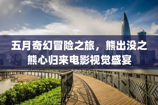 五月奇幻冒险之旅，熊出没之熊心归来电影视觉盛宴