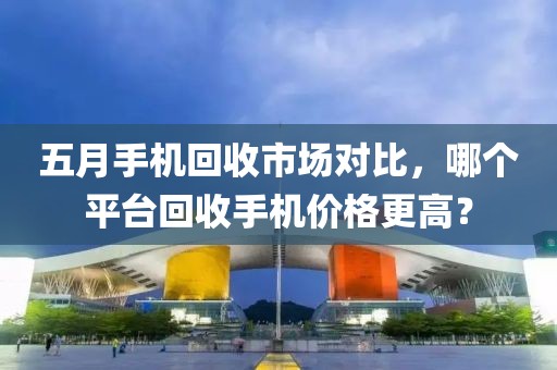 五月手机回收市场对比，哪个平台回收手机价格更高？
