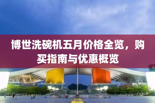 博世洗碗机五月价格全览，购买指南与优惠概览