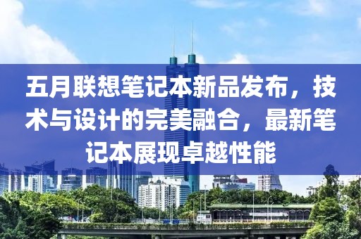 五月联想笔记本新品发布，技术与设计的完美融合，最新笔记本展现卓越性能