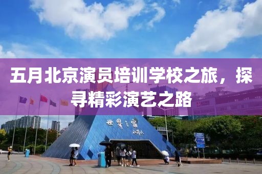 五月北京演员培训学校之旅，探寻精彩演艺之路
