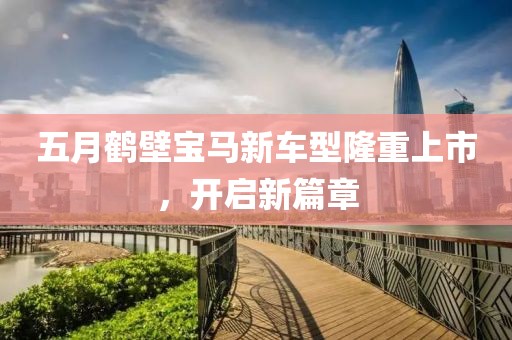 五月鹤壁宝马新车型隆重上市，开启新篇章