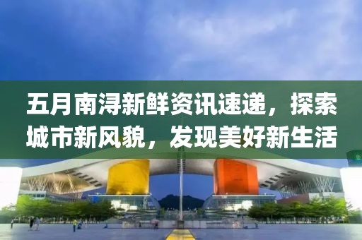 五月南浔新鲜资讯速递，探索城市新风貌，发现美好新生活