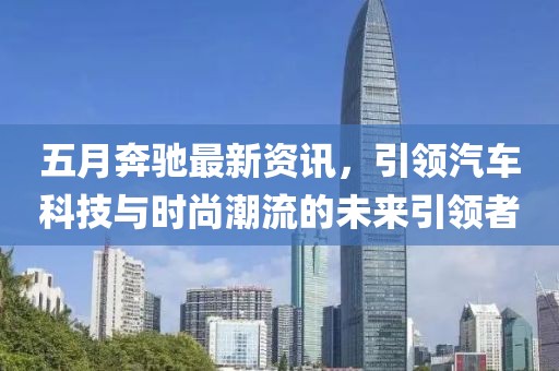 五月奔驰最新资讯，引领汽车科技与时尚潮流的未来引领者