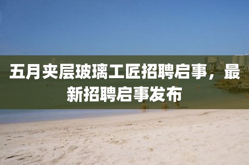 五月夹层玻璃工匠招聘启事，最新招聘启事发布