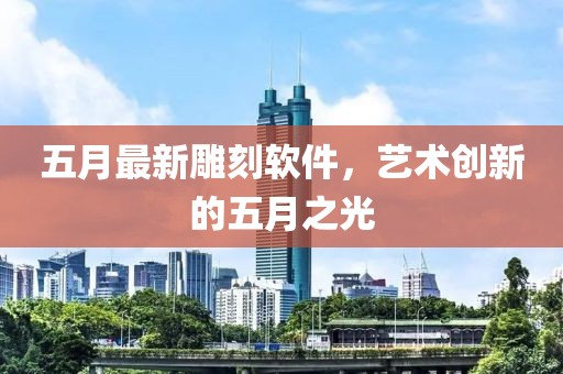 五月最新雕刻软件，艺术创新的五月之光