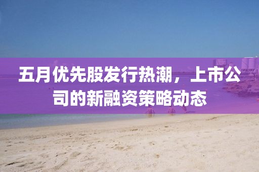 五月优先股发行热潮，上市公司的新融资策略动态