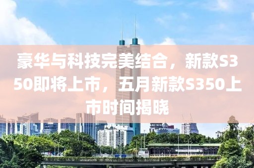 豪华与科技完美结合，新款S350即将上市，五月新款S350上市时间揭晓
