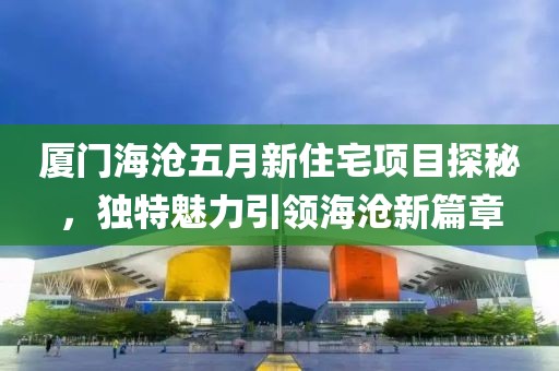 厦门海沧五月新住宅项目探秘，独特魅力引领海沧新篇章
