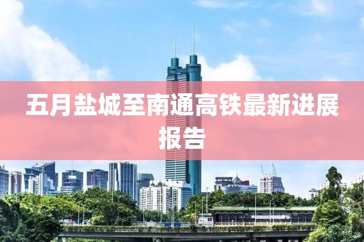 五月盐城至南通高铁最新进展报告