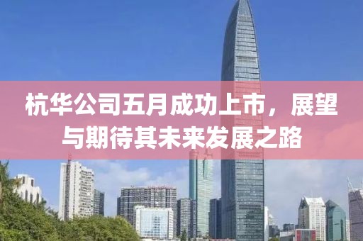 杭华公司五月成功上市，展望与期待其未来发展之路