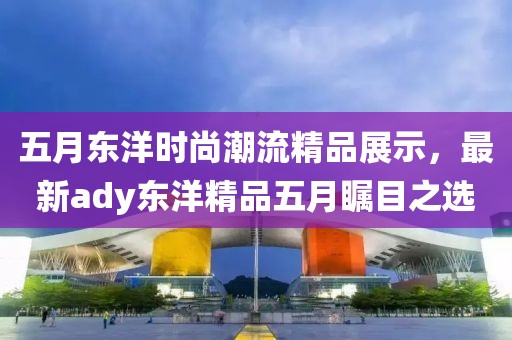 五月东洋时尚潮流精品展示，最新ady东洋精品五月瞩目之选