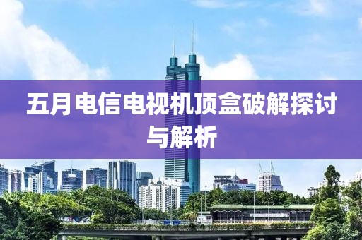五月电信电视机顶盒破解探讨与解析