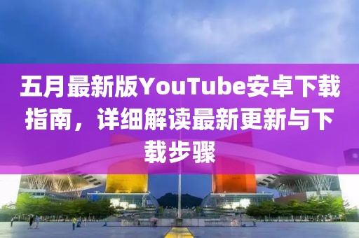 五月最新版YouTube安卓下载指南，详细解读最新更新与下载步骤