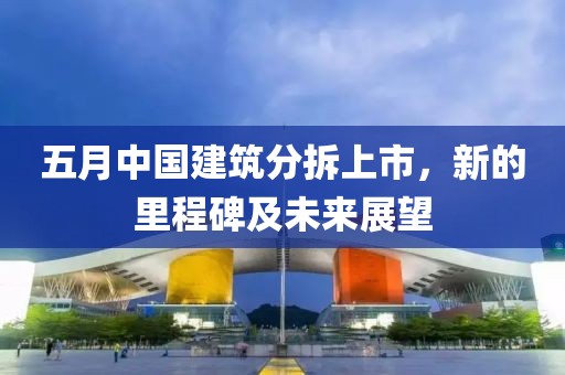 五月中国建筑分拆上市，新的里程碑及未来展望