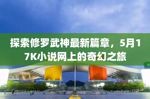 探索修罗武神最新篇章，5月17K小说网上的奇幻之旅