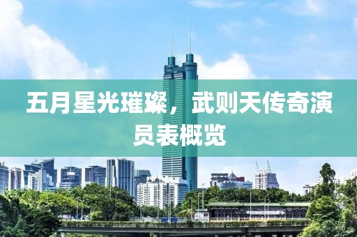 五月星光璀璨，武则天传奇演员表概览