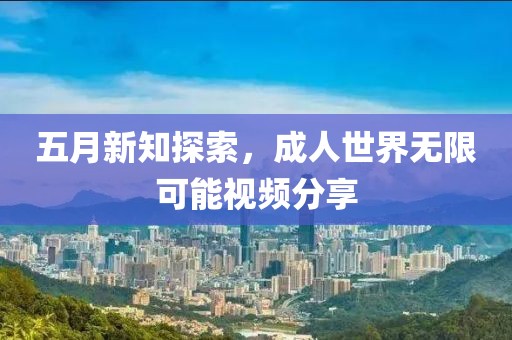 五月新知探索，成人世界无限可能视频分享