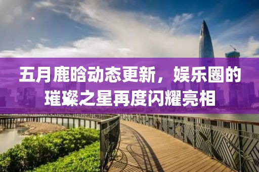五月鹿晗动态更新，娱乐圈的璀璨之星再度闪耀亮相