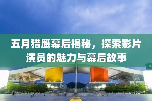 五月猎鹰幕后揭秘，探索影片演员的魅力与幕后故事