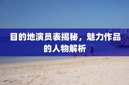 目的地演员表揭秘，魅力作品的人物解析