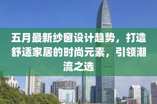 五月最新纱窗设计趋势，打造舒适家居的时尚元素，引领潮流之选