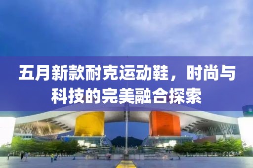 五月新款耐克运动鞋，时尚与科技的完美融合探索