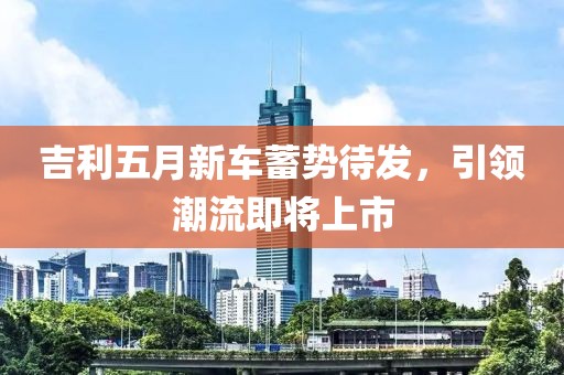 吉利五月新车蓄势待发，引领潮流即将上市