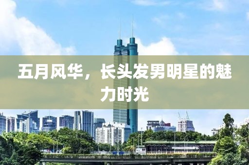 五月风华，长头发男明星的魅力时光