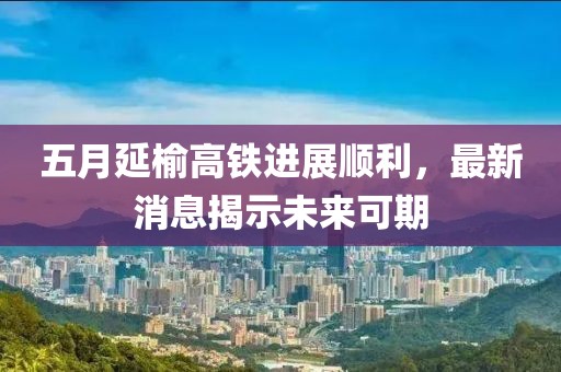 五月延榆高铁进展顺利，最新消息揭示未来可期