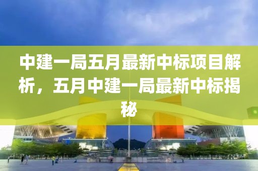 中建一局五月最新中标项目解析，五月中建一局最新中标揭秘