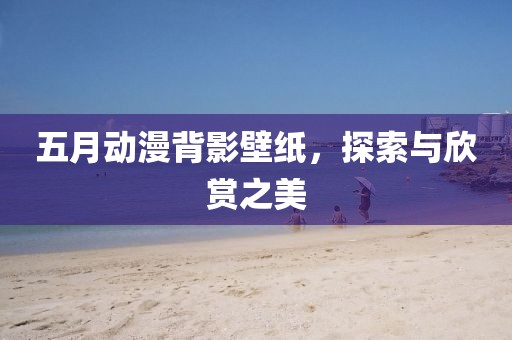 五月动漫背影壁纸，探索与欣赏之美