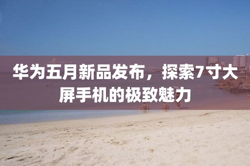 华为五月新品发布，探索7寸大屏手机的极致魅力