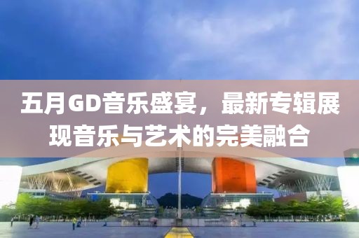 五月GD音乐盛宴，最新专辑展现音乐与艺术的完美融合