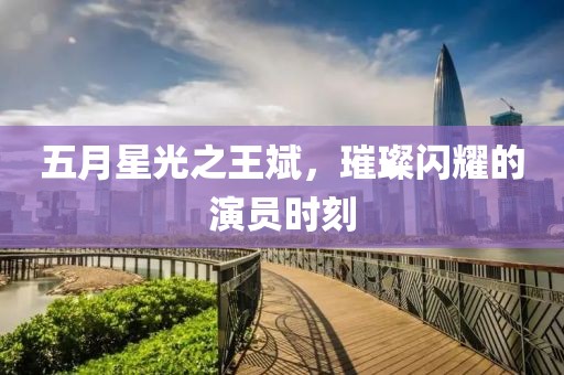 五月星光之王斌，璀璨闪耀的演员时刻