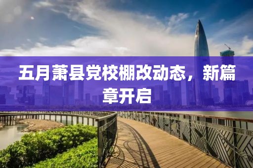 五月萧县党校棚改动态，新篇章开启