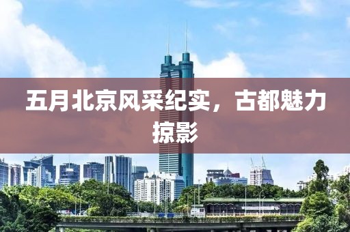 五月北京风采纪实，古都魅力掠影
