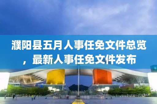 濮阳县五月人事任免文件总览，最新人事任免文件发布