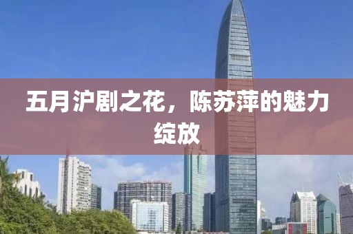 五月沪剧之花，陈苏萍的魅力绽放