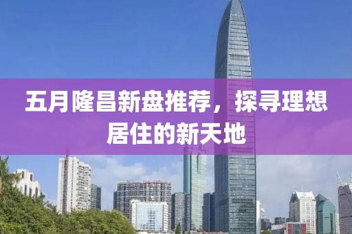 五月隆昌新盘推荐，探寻理想居住的新天地
