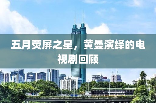 五月荧屏之星，黄曼演绎的电视剧回顾