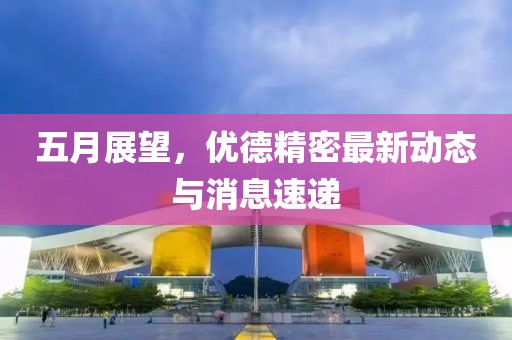 五月展望，优德精密最新动态与消息速递