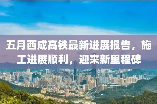 五月西成高铁最新进展报告，施工进展顺利，迎来新里程碑