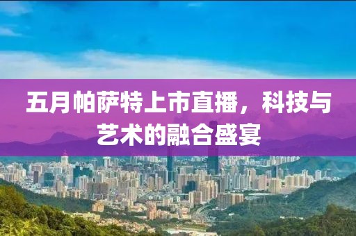 五月帕萨特上市直播，科技与艺术的融合盛宴