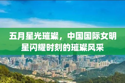五月星光璀璨，中国国际女明星闪耀时刻的璀璨风采