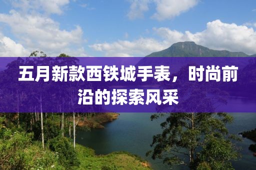 五月新款西铁城手表，时尚前沿的探索风采