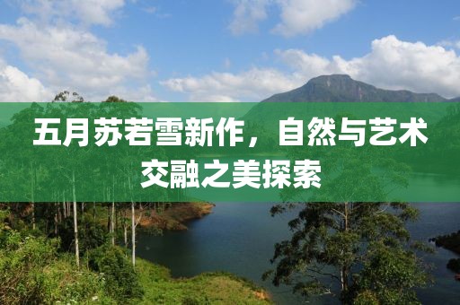 五月苏若雪新作，自然与艺术交融之美探索