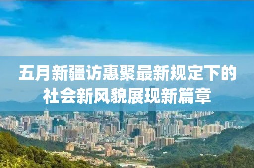五月新疆访惠聚最新规定下的社会新风貌展现新篇章