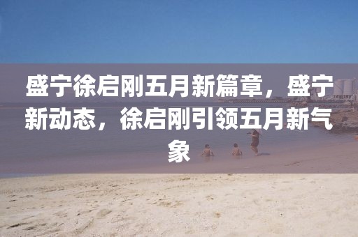 盛宁徐启刚五月新篇章，盛宁新动态，徐启刚引领五月新气象